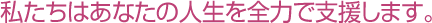 私たちはあなたの人生を全力で支援します。