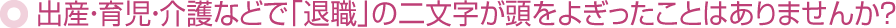 出産・育児・介護などで「退職」の二文字が頭をよぎったことはありませんか？